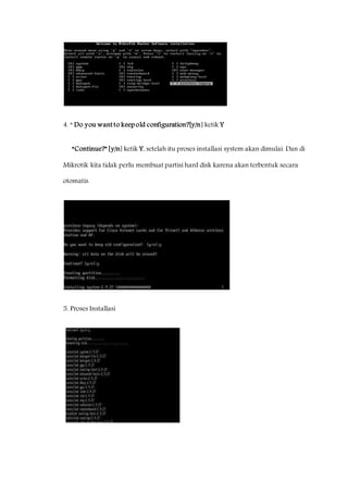 4. “ Do you want to keep old configuration?[y/n] ketik Y 
“Continue?” [y/n] ketik Y, setelah itu proses installasi system akan dimulai. Dan di 
Mikrotik kita tidak perlu membuat partisi hard disk karena akan terbentuk secara 
otomatis. 
5. Proses Installasi 
 
