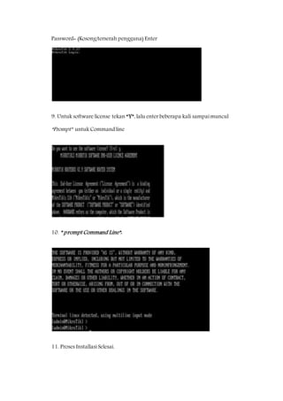 Password= (Kosong/terserah pengguna) Enter 
9. Untuk software license tekan “Y”, lalu enter beberapa kali sampai muncul 
“Prompt” untuk Command line 
10. ” prompt Command Line”: 
11. Proses Installasi Selesai. 
 