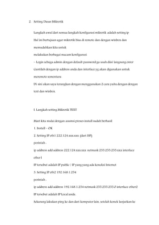 2. Setting Dasar Mikrotik 
Langkah awal dari semua langkah konfigurasi mikrotik adalah setting ip 
Hal ini bertujuan agar mikrotik bisa di remote dan dengan winbox dan 
memudahkan kita untuk 
melakukan berbagai macam konfigurasi 
– Login sebaga admin dengan default password ga usah diisi langsung enter 
Gantilah dengan ip address anda dan interface yg akan digunakan untuk 
meremote sementara 
Di sini akan saya terangkan dengan menggunakan 2 cara yaitu dengan dengan 
text dan winbox. 
I. Langkah setting Mikrotik TEXT 
Mari kita mulai dengan asumsi proses install sudah berhasil 
1. Install – OK 
2. Setting IP eth1 222.124.xxx.xxx (dari ISP) 
perintah : 
ip address add address 222.124.xxx.xxx netmask 255.255.255.xxx interface 
ether1 
IP tersebut adalah IP public / IP yang yang ada koneksi Internet 
3. Setting IP eth2 192.168.1.254 
perintah : 
ip address add address 192.168.1.254 netmask 255.255.255.0 interface ether2 
IP tersebut adalah IP Local anda. 
Sekarang lakukan ping ke dan dari komputer lain, setelah konek lanjutkan ke 
 