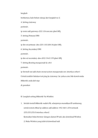 langkah 
berikutnya, kalo belum ulangi dari langkah no 2. 
4. Setting Gateway 
perintah : 
ip route add gateway=222.124.xxx.xxx (dari ISP) 
5. Setting Primary DNS 
perintah : 
ip dns set primary-dns=203.130.208.18 (dari ISP) 
6. Setting Secondary DNS 
perintah : 
ip dns set secondary-dns=202.134.0.155 (dari ISP) 
7. Setting Routing masquerade ke eth1 
perintah : 
ip firewall nat add chain=srcnat action=masquerade out-interface=ether1 
Untuk terakhir lakukan test ping ke Gateway / ke yahoo.com, bila konek maka 
Mikrotik anda dah siap 
di gunakan 
II. Langkah setting Mikrotik Via WinBox 
1. Setelah install Mikrotik sudah OK, selanjutnya masukkan IP sembarang 
untuk remote.Misal ip address add address 192.168.1.254 netmask 
255.255.255.0 interface ether2 
Kemudian buka browser dengan alamat IP tadi, dan download Winbox 
2. Buka Winbox yang telah di download tadi 
 