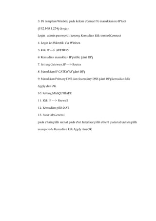 3. Di tampilan Winbox, pada kolom Connect To masukkan no IP tadi 
(192.168.1.254) dengan 
Login : admin password : kosong. Kemudian klik tombol Connect 
4. Login ke Mikrotik Via Winbox 
5. Klik IP —> ADDRESS 
6. Kemudian masukkan IP public (dari ISP) 
7. Setting Gateway, IP —> Routes 
8. Masukkan IP GATEWAY (dari ISP) 
9. Masukkan Primary DNS dan Secondary DNS (dari ISP).Kemudian klik 
Apply dan OK. 
10. Setting MASQUERADE 
11. Klik IP —> Firewall 
12. Kemudian pilih NAT 
13. Pada tab General 
pada Chain pilih srcnat pada Out. Interface pilih ether1 pada tab Action pilih 
masquerade.Kemudian klik Apply dan OK. 
 