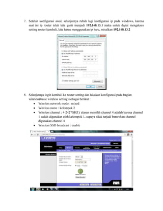 7. Setelah konfigurasi awal, selanjutnya rubah lagi konfigurasi ip pada windows, karena
saat ini ip router telah kita ganti menjadi 192.168.13.1 maka untuk dapat mengakses
setting router kembali, kita harus menggunakan ip baru, misalkan 192.168.13.2

8. Selanjutnya login kembali ke router setting dan lakukan konfigurasi pada bagian
wireless(basic wireless setting) sebagai berikut :
Wireless network mode : mixed
Wireless name : kelompok 2
Wireless channel : 4-2427GHZ ( alasan memilih channel 4 adalah karena channel
1 sudah digunakan oleh kelompok 1, supaya tidak terjadi bentrokan channel
digunakan channel 4
Wireless SSD broadcast : enable

 