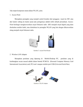 Ada empat komponen utama dalam WLAN, yaitu:
1. Access Point
Merupakan perangkat yang menjadi sentral koneksi dari pengguna (user) ke ISP, atau
dari kantor cabang ke kantor pusat jika jaringannya adalah milik sebuah perusahaan. AccessPoint berfungsi mengkonversikan sinyal frekuensi radio (RF) menjadi sinyal digital yang akan
disalurkan melalui kabel, atau disalurkan ke perangkat WLAN yang lain dengan dikonversikan
ulang menjadi sinyal frekuensi radio.

2. Wireless LAN Adapter
Merupakan peralatan yang dipasang di

Mobile/Desktop PC,

peralatan yang di

kembangkan secara massal adalah dalam bentuk PCMCIA (Personal Computer Memory Card
International Association) card, PCI card maupun melalui port USB (Universal Serial Bus).

 