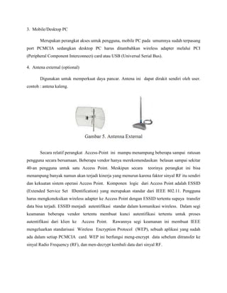 3. Mobile/Desktop PC
Merupakan perangkat akses untuk pengguna, mobile PC pada umumnya sudah terpasang
port PCMCIA sedangkan desktop PC harus ditambahkan wireless adapter melalui PCI
(Peripheral Component Interconnect) card atau USB (Universal Serial Bus).
4. Antena external (optional)
Digunakan untuk memperkuat daya pancar. Antena ini dapat dirakit sendiri oleh user.
contoh : antena kaleng.

Secara relatif perangkat Access-Point ini mampu menampung beberapa sampai ratusan
pengguna secara bersamaan. Beberapa vendor hanya merekomendasikan belasan sampai sekitar
40-an pengguna untuk satu Access Point. Meskipun secara

teorinya perangkat ini bisa

menampung banyak namun akan terjadi kinerja yang menurun karena faktor sinyal RF itu sendiri
dan kekuatan sistem operasi Access Point. Komponen logic dari Access Point adalah ESSID
(Extended Service Set IDentification) yang merupakan standar dari IEEE 802.11. Pengguna
harus mengkoneksikan wireless adapter ke Access Point dengan ESSID tertentu supaya transfer
data bisa terjadi. ESSID menjadi autentifikasi standar dalam komunikasi wireless. Dalam segi
keamanan beberapa vendor tertentu membuat kunci autentifikasi tertentu untuk proses
autentifikasi dari klien ke

Access Point.

Rawannya segi keamanan ini membuat IEEE

mengeluarkan standarisasi Wireless Encryption Protocol (WEP), sebuah aplikasi yang sudah
ada dalam setiap PCMCIA card. WEP ini berfungsi meng-encrypt data sebelum ditransfer ke
sinyal Radio Frequency (RF), dan men-decrypt kembali data dari sinyal RF.

 