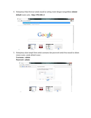 4. Selanjutnya buka browser untuk masuk ke setting router dengan mengetikkan alamat
default router yaitu : http://192.168.1.1

5. Selanjutnya akan tampil form untuk username dan password untuk bisa masuk ke dalam
sistem router, untuk default router :
Username : admin
Password : admin

 