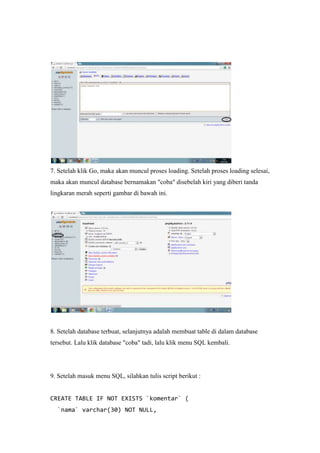 7. Setelah klik Go, maka akan muncul proses loading. Setelah proses loading selesai,
maka akan muncul database bernamakan "coba" disebelah kiri yang diberi tanda
lingkaran merah seperti gambar di bawah ini.
8. Setelah database terbuat, selanjutnya adalah membuat table di dalam database
tersebut. Lalu klik database "coba" tadi, lalu klik menu SQL kembali.
9. Setelah masuk menu SQL, silahkan tulis script berikut :
CREATE TABLE IF NOT EXISTS `komentar` (
`nama` varchar(30) NOT NULL,
 