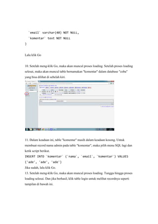 `email` varchar(40) NOT NULL,
`komentar` text NOT NULL
)
Lalu klik Go
10. Setelah meng-klik Go, maka akan muncul proses loading. Setelah proses loading
selesai, maka akan muncul table bernamakan "komentar" dalam database "coba"
yang bisa dilihat di sebelah kiri.
11. Dalam keadaan ini, table "komentar" masih dalam keadaan kosong. Untuk
membuat record nama admin pada table "komentar", maka pilih menu SQL lagi dan
ketik script berikut.
INSERT INTO `komentar` (`nama`, `email`, `komentar`) VALUES
('ade', 'ade', 'ade')
Jika sudah, lalu klik Go.
13. Setelah meng-klik Go, maka akan muncul proses loading. Tunggu hingga proses
loading selesai. Dan jika berhasil, klik table login untuk melihat recordnya seperti
tampilan di bawah ini.
 