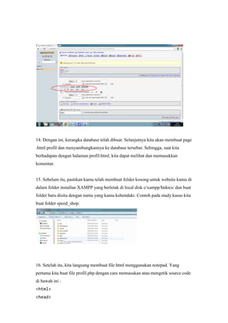 14. Dengan ini, kerangka database telah dibuat. Selanjutnya kita akan membuat page
.html profil dan menyambungkannya ke database tersebut. Sehingga, saat kita
berhadapan dengan halaman profil.html, kita dapat melihat dan memasukkan
komentar.
15. Sebelum itu, pastikan kamu telah membuat folder kosong untuk website kamu di
dalam folder installan XAMPP yang berletak di local disk c/xampp/htdocs/ dan buat
folder baru disitu dengan nama yang kamu kehendaki. Contoh pada study kasus kita
buat folder speed_shop.
16. Setelah itu, kita langsung membuat file html menggunakan notepad. Yang
pertama kita buat file profil.php dengan cara memasukan atau mengetik source code
di bawah ini :
<html>
<head>
 
