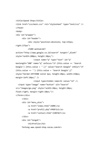 <title>Speed Shop</title>
<link href="css/main.css" rel="stylesheet" type="text/css" />
</head>
<body>
<div id="wrapper">
<div id="header">
<div style="position:absolute; top:135px;
right:175px">
<FORM method=GET
action="http://www.google.co.id/search" target="_blank"
style="width:200px; height:30px;">
<input name="q" type="text" id="q"
maxlength="200" name="q" onfocus="if (this.value == 'Search
Google') {this.value = '';}" value="Search Google" onblur="if
(this.value == '') {this.value = 'Search Google';}"
style="border:#FF9900 solid 1px; height:20px; width:150px;
margin-left:10px;" />
<input type=hidden name=hl value="id" />
<input type="image" name="button" alt="Search"
src="images/go.png" style="width:20px; height:20px;
float:right; margin-right:10px;"/>
</form></div>
</div>
<div id="menu_atas">
<a href="index.html">HOME</a>
<a href="profil.php">PROFILE</a>
<a href="contact.html">CONTACT</a>
</div>
<div id="tengah">
<h2>Profile</h2>
Tentang www.speed-shop.vacau.com<br>
 