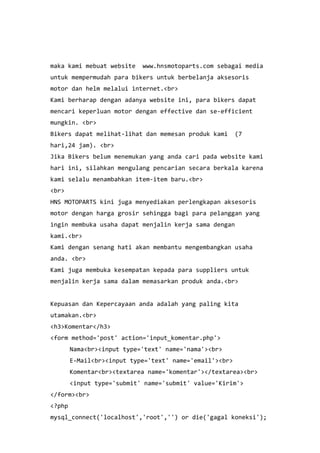 maka kami mebuat website www.hnsmotoparts.com sebagai media
untuk mempermudah para bikers untuk berbelanja aksesoris
motor dan helm melalui internet.<br>
Kami berharap dengan adanya website ini, para bikers dapat
mencari keperluan motor dengan effective dan se-efficient
mungkin. <br>
Bikers dapat melihat-lihat dan memesan produk kami (7
hari,24 jam). <br>
Jika Bikers belum menemukan yang anda cari pada website kami
hari ini, silahkan mengulang pencarian secara berkala karena
kami selalu menambahkan item-item baru.<br>
<br>
HNS MOTOPARTS kini juga menyediakan perlengkapan aksesoris
motor dengan harga grosir sehingga bagi para pelanggan yang
ingin membuka usaha dapat menjalin kerja sama dengan
kami.<br>
Kami dengan senang hati akan membantu mengembangkan usaha
anda. <br>
Kami juga membuka kesempatan kepada para suppliers untuk
menjalin kerja sama dalam memasarkan produk anda.<br>
Kepuasan dan Kepercayaan anda adalah yang paling kita
utamakan.<br>
<h3>Komentar</h3>
<form method='post' action='input_komentar.php'>
Nama<br><input type='text' name='nama'><br>
E-Mail<br><input type='text' name='email'><br>
Komentar<br><textarea name='komentar'></textarea><br>
<input type='submit' name='submit' value='Kirim'>
</form><br>
<?php
mysql_connect('localhost','root','') or die('gagal koneksi');
 
