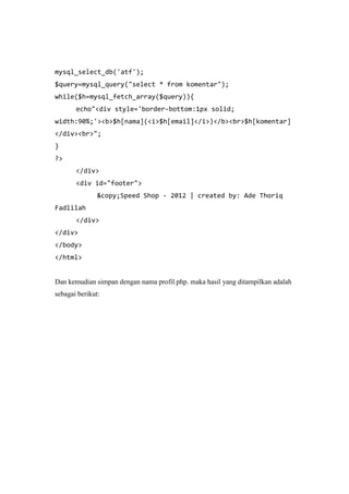 mysql_select_db('atf');
$query=mysql_query("select * from komentar");
while($h=mysql_fetch_array($query)){
echo"<div style='border-bottom:1px solid;
width:90%;'><b>$h[nama](<i>$h[email]</i>)</b><br>$h[komentar]
</div><br>";
}
?>
</div>
<div id="footer">
&copy;Speed Shop - 2012 | created by: Ade Thoriq
Fadlilah
</div>
</div>
</body>
</html>
Dan kemudian simpan dengan nama profil.php. maka hasil yang ditampilkan adalah
sebagai berikut:
 