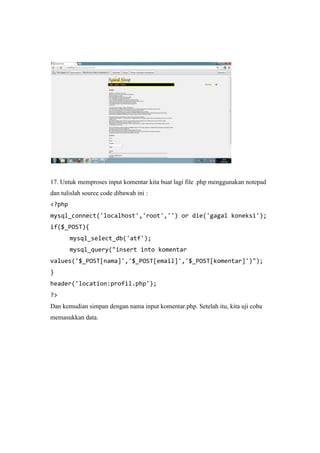 17. Untuk memproses input komentar kita buat lagi file .php menggunakan notepad
dan tulislah source code dibawah ini :
<?php
mysql_connect('localhost','root','') or die('gagal koneksi');
if($_POST){
mysql_select_db('atf');
mysql_query("insert into komentar
values('$_POST[nama]','$_POST[email]','$_POST[komentar]')");
}
header('location:profil.php');
?>
Dan kemudian simpan dengan nama input komentar.php. Setelah itu, kita uji coba
memasukkan data.
 