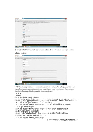 Tekan tombol Kirim untuk memasukkan data. Dan setelah itu hasilnya adalah
sebagai berikut:
18. Setelah program input komentar selesai kita buat, maka selanjutnya kita buat
menu lainnya menggunakan notepad seperti cara pada pembuatan file .php atau
.html sebelumnya . Berikut adalah source codenya :
<html>
<head>
<title>Speed Shop</title>
<link href="css/main.css" rel="stylesheet" type="text/css" />
<script src="js/jquery.js"></script>
<script type="text/javascript" src="coin-slider/jquery-
1.4.2.js"></script>
<script type="text/javascript" src="coin-slider/coin-
slider.min.js"></script>
<link rel="stylesheet" href="coin-slider/coin-slider-
styles.css" type="text/css" />
<script type="text/javascript">
$(document).ready(function() {
 