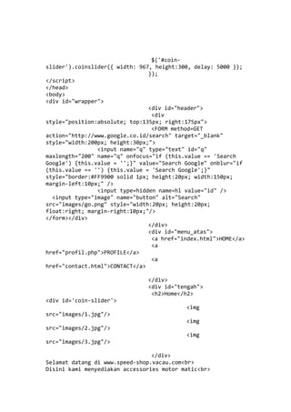 $('#coin-
slider').coinslider({ width: 967, height:300, delay: 5000 });
});
</script>
</head>
<body>
<div id="wrapper">
<div id="header">
<div
style="position:absolute; top:135px; right:175px">
<FORM method=GET
action="http://www.google.co.id/search" target="_blank"
style="width:200px; height:30px;">
<input name="q" type="text" id="q"
maxlength="200" name="q" onfocus="if (this.value == 'Search
Google') {this.value = '';}" value="Search Google" onblur="if
(this.value == '') {this.value = 'Search Google';}"
style="border:#FF9900 solid 1px; height:20px; width:150px;
margin-left:10px;" />
<input type=hidden name=hl value="id" />
<input type="image" name="button" alt="Search"
src="images/go.png" style="width:20px; height:20px;
float:right; margin-right:10px;"/>
</form></div>
</div>
<div id="menu_atas">
<a href="index.html">HOME</a>
<a
href="profil.php">PROFILE</a>
<a
href="contact.html">CONTACT</a>
</div>
<div id="tengah">
<h2>Home</h2>
<div id='coin-slider'>
<img
src="images/1.jpg"/>
<img
src="images/2.jpg"/>
<img
src="images/3.jpg"/>
</div>
Selamat datang di www.speed-shop.vacau.com<br>
Disini kami menyediakan accessories motor matic<br>
 