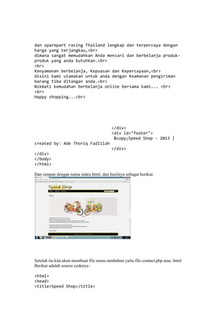 dan sparepart racing Thailand lengkap dan terpercaya dengan
harga yang terjangkau,<br>
dimana sangat memudahkan Anda mencari dan berbelanja produk-
produk yang anda butuhkan.<br>
<br>
Kenyamanan berbelanja, Kepuasan dan Kepercayaan,<br>
disini kami utamakan untuk anda dengan Keamanan pengiriman
barang tiba ditangan anda.<br>
Nikmati kemudahan berbelanja online bersama kami... <br>
<br>
Happy shopping...<br>
</div>
<div id="footer">
&copy;Speed Shop - 2013 |
created by: Ade Thoriq Fadlilah
</div>
</div>
</body>
</html>
Dan simpan dengan nama index.html, dan hasilnya sebagai berikut:
Setelah itu kita akan membuat file menu tambahan yaitu file contact.php atau .html
Berikut adalah source codenya :
<html>
<head>
<title>Speed Shop</title>
 