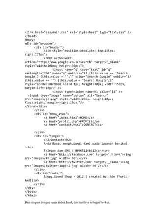 <link href="css/main.css" rel="stylesheet" type="text/css" />
</head>
<body>
<div id="wrapper">
<div id="header">
<div style="position:absolute; top:135px;
right:175px">
<FORM method=GET
action="http://www.google.co.id/search" target="_blank"
style="width:200px; height:30px;">
<input name="q" type="text" id="q"
maxlength="200" name="q" onfocus="if (this.value == 'Search
Google') {this.value = '';}" value="Search Google" onblur="if
(this.value == '') {this.value = 'Search Google';}"
style="border:#FF9900 solid 1px; height:20px; width:150px;
margin-left:10px;" />
<input type=hidden name=hl value="id" />
<input type="image" name="button" alt="Search"
src="images/go.png" style="width:20px; height:20px;
float:right; margin-right:10px;"/>
</form></div>
</div>
<div id="menu_atas">
<a href="index.html">HOME</a>
<a href="profil.php">PROFILE</a>
<a href="contact.html">CONTACT</a>
</div>
<div id="tengah">
<h2>Contact</h2>
Anda dapat menghubungi Kami pada layanan berikut
:<br>
Telepon dan SMS : 089652148612<br><br>
<a href='http://facebook.com' target='_blank'><img
src="images/fb.jpg" width='60'/></a>
<a href='http://twitter.com' target='_blank'><img
src="images/twitter-logo-1.jpg" width='60'/></a>
</div>
<div id="footer">
&copy;Speed Shop - 2012 | created by: Ade Thoriq
Fadlilah
</div>
</div>
</body>
</html>
Dan simpan dengan nama index.html, dan hasilnya sebagai berikut:
 