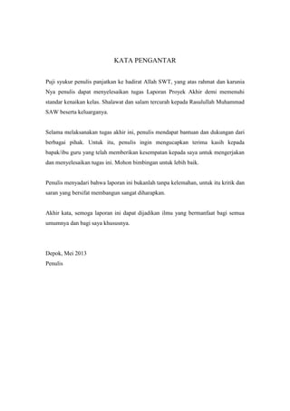 KATA PENGANTAR
Puji syukur penulis panjatkan ke hadirat Allah SWT, yang atas rahmat dan karunia
Nya penulis dapat menyelesaikan tugas Laporan Proyek Akhir demi memenuhi
standar kenaikan kelas. Shalawat dan salam tercurah kepada Rasulullah Muhammad
SAW beserta keluarganya.
Selama melaksanakan tugas akhir ini, penulis mendapat bantuan dan dukungan dari
berbagai pihak. Untuk itu, penulis ingin mengucapkan terima kasih kepada
bapak/ibu guru yang telah memberikan kesempatan kepada saya untuk mengerjakan
dan menyelesaikan tugas ini. Mohon bimbingan untuk lebih baik.
Penulis menyadari bahwa laporan ini bukanlah tanpa kelemahan, untuk itu kritik dan
saran yang bersifat membangun sangat diharapkan.
Akhir kata, semoga laporan ini dapat dijadikan ilmu yang bermanfaat bagi semua
umumnya dan bagi saya khususnya.
Depok, Mei 2013
Penulis
 