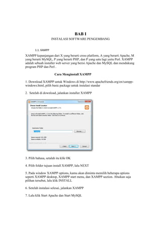 BAB I
INSTALASI SOFTWARE PENGEMBANG
1.1. XAMPP
XAMPP kepanjangan dari X yang berarti cross platform, A yang berarti Apache, M
yang berarti MySQL, P yang berarti PHP, dan P yang satu lagi yaitu Perl. XAMPP
adalah sebuah installer web server yang berisi Apache dan MySQL dan mendukung
program PHP dan Perl .
Cara Menginstall XAMPP
1. Download XAMPP untuk Windows di http://www.apachefriends.org/en/xampp-
windows.html, pilih basic package untuk instalasi standar
2. Setelah di download, jalankan installer XAMPP
3. Pilih bahasa, setalah itu klik OK
4. Pilih folder tujuan install XAMPP, lalu NEXT
5. Pada window XAMPP options, kamu akan diminta memilih beberapa options
seperti XAMPP desktop, XAMPP start menu, dan XAMPP section. Abaikan saja
pilihan tersebut, lalu klik INSTALL
6. Setelah instalasi selesai, jalankan XAMPP
7. Lalu klik Start Apache dan Start MySQL
 