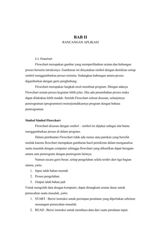 BAB II
RANCANGAN APLIKASI
2.1. Flowchart
Flowchart merupakan gambar yang memperlihatkan urutan dan hubungan
proses berserta intruksinya. Gambaran ini dinyatakan simbol dengan demikian setiap
simbol menggambarkan proses tertentu. Sedangkan hubungan antara proses
digambarkan dengan garis penghubung.
Flowchart merupakan langkah awal membuat program. Dengan adanya
Flowchart urutan proses kegiatan lebih jelas. Jika ada penambahan proses maka
dapat dilakukan lebih mudah. Setelah Flowchart selesai disusun, selanjutnya
pemrograman (programmer) menerjemahkannya program dengan bahasa
pemrograman.
Simbol Simbol Flowchart
Flowchart disusun dengan simbol – simbol ini dipakai sebagai alat bantu
menggambarkan proses di dalam program.
Dalam pembuatan Flowchart tidak ada rumus atau patokan yang bersifat
mutlak karena flowchart merupakan gambaran hasil pemikiran dalam menganalisa
suatu masalah dengan computer sehingga flowchart yang dihasilkan dapat beragam
antara satu pemrogram dengan pemrogram lainnya.
Namun secara garis besar, setiap pengolahan selalu terdiri dari tiga bagian
utama, yaitu:
1. Input ialah bahan mentah
2. Proses pengolahan
3. Output ialah bahan jadi
Untuk mengolah data dengan komputer, dapat dirangkum urutan dasar untuk
pemecahan suatu masalah, yaitu:
1. START : Berisi instruksi untuk persiapan peralatan yang diperlukan sebelum
menangani pemecahan masalah.
2. READ : Berisi instruksi untuk membaca data dari suatu peralatan input.
 