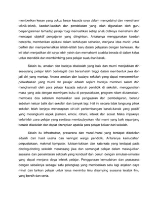 memberikan kesan yang cukup besar kepada saya dalam mengetahui dan memahami
teknik-teknik, kaedah-kaedah dan pendekatan yang telah digunakan oleh guru
berpengalaman terhadap pelajar bagi memastikan setiap anak didiknya memahami dan
mencapai objektif pengajaran yang diinginkan. Antaranya menggunakan kaedah
bercerita, memberikan aplikasi dalam kehidupan seharian, menjana idea murid untuk
berfikir dan memperkenalkan istilah-istilah baru dalam pelajaran dengan berkesan. Hal
ini telah menjadikan diri saya lebih yakin dan memahami apabila berada di dalam kelas
untuk mendidik dan membimbimg para pelajar suatu hari kelak.
Selain itu, amalan dan budaya disekolah yang baik dan murni menjadikan diri
seseorang pelajar lebih berintegriti dan bersahsiah tinggi dalam membentuk jiwa dan
jati diri yang mantap. Antara amalan dan budaya sekolah yang dapat mencerminkan
perwatakkan yang murni diri pelajar adalah seperti budaya memberi salam dan
menghormati oleh para pelajar kepada seluruh pendidik di sekolah, menggunakan
masa yang ada dengan meminjam buku di perpustakaan, program nilam diutamakan,
membaca doa sebelum memulakan sesi pengajaran dan pembelajaran, beratur
sebelum keluar balik dari sekolah dan banyak lagi. Hal ini secara tidak langsung pihak
sekolah telah berjaya menerapkan ciri-ciri perkembangan kanak-kanak yang positif
yang merangkumi aspek jasmani, emosi, rohani, intelek dan sosial. Maka impaknya
terlahirlah para pelajar yang sentiasa membudayakan nilai murni yang baik sepanjang
berada disekolah dan dapat diterapkan apabila para pelajar keluar dari sekolah.
Selain itu infrastruktur, prasarana dan mural-mural yang terdapat disekolah
adalah dari hasil usaha dan keringat warga pendidik. Antaranya kemudahan
perpustakaan, makmal komputer, lukisan-lukisan dan kata-kata yang terdapat pada
dinding-dinding sekolah meransang jiwa dan semangat pelajar dalam mewujudkan
suasana dan persekitaran sekolah yang kondusif dan penuh dengan simulasi-simulasi
yang dapat menjana daya intelek pelajar. Penggunaan kemudahan dan prasarana
dengan sebaiknya sebagai satu pelengkap yang memberikan satu lagi anjakan daya
minat dan tarikan pelajar untuk terus menimba ilmu disamping suasana teratak ilmu
yang bersih dan ceria.

 