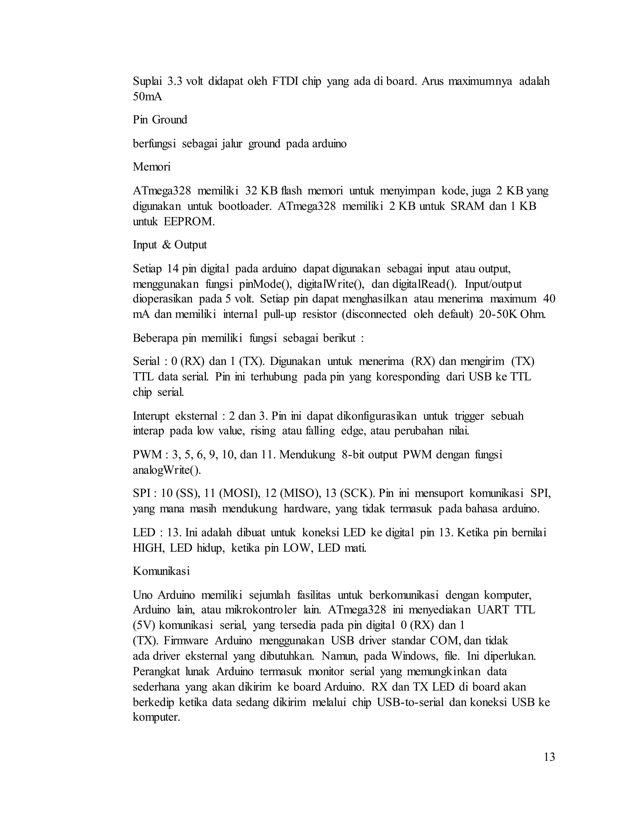 13
Suplai 3.3 volt didapat oleh FTDI chip yang ada di board. Arus maximumnya adalah
50mA
Pin Ground
berfungsi sebagai jalur ground pada arduino
Memori
ATmega328 memiliki 32 KB flash memori untuk menyimpan kode, juga 2 KB yang
digunakan untuk bootloader. ATmega328 memiliki 2 KB untuk SRAM dan 1 KB
untuk EEPROM.
Input & Output
Setiap 14 pin digital pada arduino dapat digunakan sebagai input atau output,
menggunakan fungsi pinMode(), digitalWrite(), dan digitalRead(). Input/output
dioperasikan pada 5 volt. Setiap pin dapat menghasilkan atau menerima maximum 40
mA dan memiliki internal pull-up resistor (disconnected oleh default) 20-50K Ohm.
Beberapa pin memiliki fungsi sebagai berikut :
Serial : 0 (RX) dan 1 (TX). Digunakan untuk menerima (RX) dan mengirim (TX)
TTL data serial. Pin ini terhubung pada pin yang koresponding dari USB ke TTL
chip serial.
Interupt eksternal : 2 dan 3. Pin ini dapat dikonfigurasikan untuk trigger sebuah
interap pada low value, rising atau falling edge, atau perubahan nilai.
PWM : 3, 5, 6, 9, 10, dan 11. Mendukung 8-bit output PWM dengan fungsi
analogWrite().
SPI : 10 (SS), 11 (MOSI), 12 (MISO), 13 (SCK). Pin ini mensuport komunikasi SPI,
yang mana masih mendukung hardware, yang tidak termasuk pada bahasa arduino.
LED : 13. Ini adalah dibuat untuk koneksi LED ke digital pin 13. Ketika pin bernilai
HIGH, LED hidup, ketika pin LOW, LED mati.
Komunikasi
Uno Arduino memiliki sejumlah fasilitas untuk berkomunikasi dengan komputer,
Arduino lain, atau mikrokontroler lain. ATmega328 ini menyediakan UART TTL
(5V) komunikasi serial, yang tersedia pada pin digital 0 (RX) dan 1
(TX). Firmware Arduino menggunakan USB driver standar COM, dan tidak
ada driver eksternal yang dibutuhkan. Namun, pada Windows, file. Ini diperlukan.
Perangkat lunak Arduino termasuk monitor serial yang memungkinkan data
sederhana yang akan dikirim ke board Arduino. RX dan TX LED di board akan
berkedip ketika data sedang dikirim melalui chip USB-to-serial dan koneksi USB ke
komputer.
 