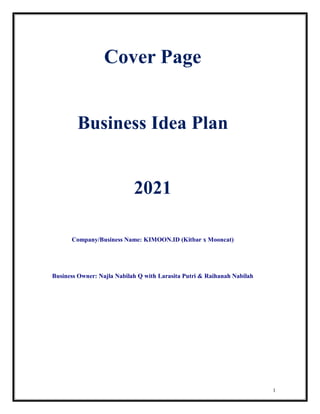 1
Cover Page
Business Idea Plan
2021
Company/Business Name: KIMOON.ID (Kitbar x Mooncat)
Business Owner: Najla Nabilah Q with Larasita Putri & Raihanah Nabilah
 