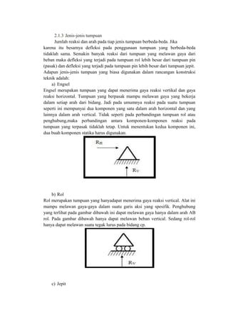 2.1.3 Jenis-jenis tumpuan
Jumlah reaksi dan arah pada tiap jenis tumpuan berbeda-beda. Jika
karena itu besarnya defleksi pada penggunaan tumpuan yang berbeda-beda
tidaklah sama. Semakin banyak reaksi dari tumpuan yang melawan gaya dari
beban maka defleksi yang terjadi pada tumpuan rol lebih besar dari tumpuan pin
(pasak) dan defleksi yang terjadi pada tumpuan pin lebih besar dari tumpuan jepit.
Adapun jenis-jenis tumpuan yang biasa digunakan dalam rancangan konstruksi
teknik adalah:
a) Engsel
Engsel merupakan tumpuan yang dapat menerima gaya reaksi vertikal dan gaya
reaksi horizontal. Tumpuan yang berpasak mampu melawan gaya yang bekerja
dalam setiap arah dari bidang. Jadi pada umumnya reaksi pada suatu tumpuan
seperti ini mempunyai dua komponen yang satu dalam arah horizontal dan yang
lainnya dalam arah vertical. Tidak seperti pada perbandingan tumpuan rol atau
penghubung,maka perbandingan antara komponen-komponen reaksi pada
tumpuan yang terpasak tidaklah tetap. Untuk menentukan kedua komponen ini,
dua buah komponen statika harus digunakan.
b) Rol
Rol merupakan tumpuan yang hanyadapat menerima gaya reaksi vertical. Alat ini
mampu melawan gaya-gaya dalam suatu garis aksi yang spesifik. Penghubung
yang terlihat pada gambar dibawah ini dapat melawan gaya hanya dalam arah AB
rol. Pada gambar dibawah hanya dapat melawan beban vertical. Sedang rol-rol
hanya dapat melawan suatu tegak lurus pada bidang cp.
c) Jepit
 