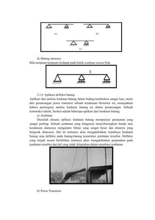 d) Batang menerus.
Bila tumpuan-tumpuan terdapat pada balok continue secara fisik.
2.1.6 Aplikasi defleksi batang
Aplikasi dari analisa lendutan batang dalam bidang keteknikan sangat luas, mulai
dari perancangan poros transmisi sebuah kendaraan bermotor ini, menujukkan
bahwa pentingnya analisa lendutan batang ini dalam perancangan. Sebuah
konstruksi teknik, berikut adalah beberapa aplikasi dari lendutan batang:
a) Jembatan
Disinilah dimana aplikasi lendutan batang mempunyai perananan yang
sangat penting. Sebuah jembatan yang fungsinya menyeberangkan benda atau
kendaraan diatasnya mengalami beban yang sangat besar dan dinamis yang
bergerak diatasnya. Hal ini tentunya akan mengakibatkan terjadinya lendutan
batang atau defleksi pada batang-batang konstruksi jembatan tersebut. Defleksi
yang terjadi secara berlebihan tentunya akan mengakibatkan perpatahan pada
jembatan tersebut dan hal yang tidak diinginkan dalam membuat jembatan.
b) Poros Transmisi
 