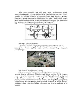 Pada poros transmisi roda gigi yang saling bersinggungan untuk
mentransmisikan gaya torsi memberikan beban pada batang poros secara radial.
Ini yang menyebabkan terjadinya defleksi pada batang poros transmisi. Defleksi
yang terjadi pada poros membuat sumbu poros tidak lurus. Ketidaklurusan sumbu
poros akan menimbulkan efek getaran pada pentransmisian gaya torsi antara roda
gigi. Selain itu, benda dinamis yang berputar pada sumbunya.
c) Rangka (chasis) kendaraan
Kendaraan-kendaraan pengangkut yang berdaya muatan besar, memiliki
kemungkinan terjadi defleksi atau lendutan batang-batang penyusun
konstruksinya.
d) Konstruksi Badan Pesawat Terbang
Pada perancangan sebuah pesawat material-material pembangunan
pesawat tersebut merupakan material-material ringan dengan tingkat elestitas
yang tinggi namun memiliki kekuatan yang baik. Oleh karena itu, diperlukan
analisa lendutan batang untuk mengetahui defleksi yang terjadi pada material atau
batang-batang penyusun pesawat tersebut, untuk mencegah terjadinya defleksi
secara berlebihan yang menyebabkan perpatahan atau fatik karena beban terus
menerus.
 