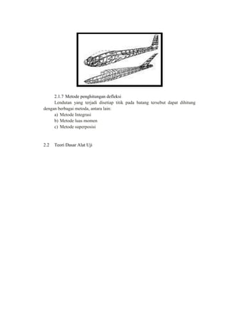 2.1.7 Metode penghitungan defleksi
Lendutan yang terjadi disetiap titik pada batang tersebut dapat dihitung
dengan berbagai metoda, antara lain:
a) Metode Integrasi
b) Metode luas momen
c) Metode superposisi
2.2 Teori Dasar Alat Uji
 