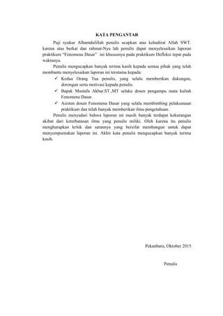 KATA PENGANTAR
Puji syukur Alhamdulillah penulis ucapkan atas kehadirat Allah SWT.
karena atas berkat dan rahmat-Nya lah penulis dapat menyelesaikan laporan
praktikum “Fenomena Dasar” ini khususnya pada praktikum Defleksi tepat pada
waktunya.
Penulis mengucapkan banyak terima kasih kepada semua pihak yang telah
membantu menyelesaikan laporan ini terutama kepada:
 Kedua Orang Tua penulis, yang selalu memberikan dukungan,
dorongan serta motivasi kepada penulis.
 Bapak Mustafa Akbar.ST.,MT selaku dosen pengampu mata kuliah
Fenomena Dasar.
 Asisten dosen Fenomena Dasar yang selalu membimbing pelaksanaan
praktikum dan telah banyak memberikan ilmu pengetahuan.
Penulis menyadari bahwa laporan ini masih banyak terdapat kekurangan
akibat dari keterbatasan ilmu yang penulis miliki. Oleh karena itu penulis
mengharapkan kritik dan sarannya yang bersifat membangun untuk dapat
menyempurnakan laporan ini. Akhir kata penulis mengucapkan banyak terima
kasih.
Pekanbaru, Oktober 2015
Penulis
 