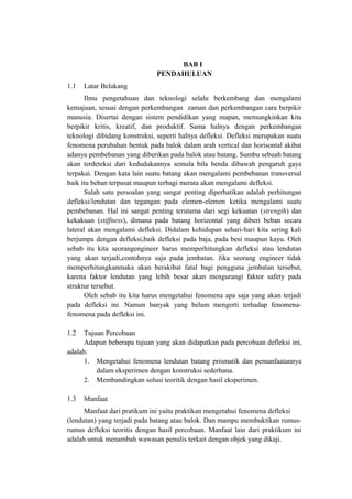 BAB I
PENDAHULUAN
1.1 Latar Belakang
Ilmu pengetahuan dan teknologi selalu berkembang dan mengalami
kemajuan, sesuai dengan perkembangan zaman dan perkembangan cara berpikir
manusia. Disertai dengan sistem pendidikan yang mapan, memungkinkan kita
berpikir kritis, kreatif, dan produktif. Sama halnya dengan perkembangan
teknologi dibidang konstruksi, seperti halnya defleksi. Defleksi merupakan suatu
fenomena perubahan bentuk pada balok dalam arah vertical dan horisontal akibat
adanya pembebanan yang diberikan pada balok atau batang. Sumbu sebuah batang
akan terdeteksi dari kedudukannya semula bila benda dibawah pengaruh gaya
terpakai. Dengan kata lain suatu batang akan mengalami pembebanan transversal
baik itu beban terpusat maupun terbagi merata akan mengalami defleksi.
Salah satu persoalan yang sangat penting diperhatikan adalah perhitungan
defleksi/lendutan dan tegangan pada elemen-elemen ketika mengalami suatu
pembebanan. Hal ini sangat penting terutama dari segi kekuatan (strength) dan
kekakuan (stiffness), dimana pada batang horizontal yang diberi beban secara
lateral akan mengalami defleksi. Didalam kehidupan sehari-hari kita sering kali
berjumpa dengan defleksi,baik defleksi pada baja, pada besi maupun kayu. Oleh
sebab itu kita seorangengineer harus memperhitungkan defleksi atau lendutan
yang akan terjadi,contohnya saja pada jembatan. Jika seorang engineer tidak
memperhitungkanmaka akan berakibat fatal bagi pengguna jembatan tersebut,
karena faktor lendutan yang lebih besar akan mengurangi faktor safety pada
struktur tersebut.
Oleh sebab itu kita harus mengetahui fenomena apa saja yang akan terjadi
pada defleksi ini. Namun banyak yang belum mengerti terhadap fenomena-
fenomena pada defleksi ini.
1.2 Tujuan Percobaan
Adapun beberapa tujuan yang akan didapatkan pada percobaan defleksi ini,
adalah:
1. Mengetahui fenomena lendutan batang prismatik dan pemanfaatannya
dalam eksperimen dengan konstruksi sederhana.
2. Membandingkan solusi teoritik dengan hasil eksperimen.
1.3 Manfaat
Manfaat dari pratikum ini yaitu praktikan mengetahui fenomena defleksi
(lendutan) yang terjadi pada batang atau balok. Dan mampu membuktikan rumus-
rumus defleksi teoritis dengan hasil percobaan. Manfaat lain dari praktikum ini
adalah untuk menambah wawasan penulis terkait dengan objek yang dikaji.
 