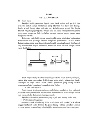 BAB II
TINJAUAN PUSTAKA
2.1 Teori Dasar
Defleksi adalah perubahan bentuk pada balok dalam arah vertikal dan
horisontal akibat adanya pembebanan yang diberikan pada balok atau batang.
Sumbu sebuah batang akan terdeteksi dari kedudukannya semula bila benda
dibawah pengaruh gaya terpakai. Dengan kata lain suatu batang akan mengalami
pembebanan transversal baik itu beban terpusat maupun terbagi merata akan
mengalami defleksi.
Deformasi pada balok secara sangat mudah dapat dijelaskan berdasarkan
defleksi balok dari posisinya sebelum mengalami pembebanan. Defleksi diukur
dari permukaan netral awal ke posisi netral setelah terjadi deformasi. Konfigurasi
yang diasumsikan dengan deformasi permukaan netral dikenal sebagai kurva
elastis dari balok.
Jarak perpindahan y didefinisikan sebagai defleksi balok. Dalam penerapan,
kadang kita harus menentukan defleksi pada setiap nilai x disepanjang balok.
Hubungan ini dapat ditulis dalam bentuk persamaan yang sering disebut
persamaan defleksi kurva (atau kurva elastis) dari balok.
2.1.1 Jenis-jenis defleksi
Suatu batang kontinu yang ditumpu pada bagian pangkalnya akan melendut
jika diberi suatu pembebanan. Secara umum persamaan dari defleksi dapat dilihat
pada kurva defleksi dari sebuah batang prismatik.
Defleksi berdasarkan pembebanan yang terjadi pada batang, terdiri atas:
1) Defleksi aksial (regangan)
Perubahan bentuk suatu batang akibat pembebanan arah vertikal (tarik, tekan)
hingga membentuk sudut defleksi, dan posisi batang vertikal, kemudian kembali
ke posisi semula. Atau defleksi ini terjadi jika pembebanan pada luas penampang.
 