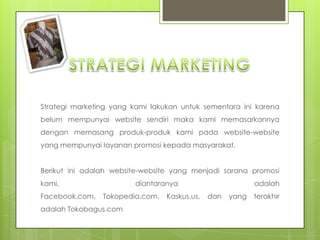 STRATEGI MARKETINGStrategi marketing yang kami lakukanuntuksementarainikarenabelummempunyai website sendirimaka kami memasarkannyadenganmemasangproduk-produk kami pada website-website yang mempunyailayananpromosikepadamasyarakat.Berikutiniadalah website-website yang menjadisaranapromosi kami, diantaranyaadalah Facebook.com, Tokopedia.com, Kaskus.us, dan yang terakhiradalah Tokobagus.com
