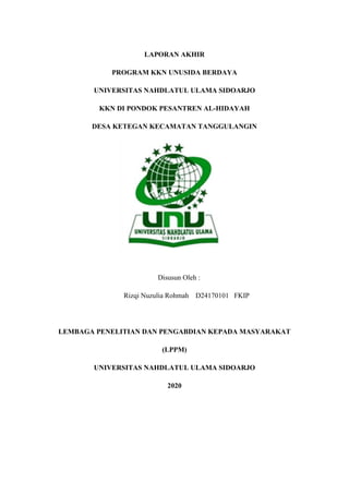 LAPORAN AKHIR
PROGRAM KKN UNUSIDA BERDAYA
UNIVERSITAS NAHDLATUL ULAMA SIDOARJO
KKN DI PONDOK PESANTREN AL-HIDAYAH
DESA KETEGAN KECAMATAN TANGGULANGIN
Disusun Oleh :
Rizqi Nuzulia Rohmah D24170101 FKIP
LEMBAGA PENELITIAN DAN PENGABDIAN KEPADA MASYARAKAT
(LPPM)
UNIVERSITAS NAHDLATUL ULAMA SIDOARJO
2020
 