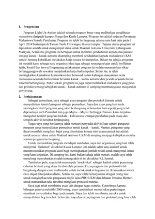 1. Pengenalan
Program Light Up Autism adalah sebuah program besar yang melibatkan penglibatan
mahasiswa daripada kampus Bangi dan Kuala Lumpur. Program ini adalah anjuran Persatuan
Mahasiswa Fakulti Perubatan. Program ini telah berlangsung selama satu hari iaitu pada 6
April 2014 bertempat di Taman Tasik Titiwangsa, Kuala Lumpur. Tujuan utama program ini
dijalankan adalah untuk mengumpul dana untuk Makmal Autisme Universiti Kebangsaan
Malaysia. Selain itu, program ini bertujuan untuk memberi pendedahan kepada masyarakat
tentang kanak – kanak autisme disamping memberi pendedahan kepada mahasiswa UKM
sendiri tentang kebaikkan melakukan kerja secara berkumpulan. Bukan itu sahaja, program
ini melatih kami sebagai satu organisasi dan juga sebagai seorang pelajar untuk berfikiran
kritis, kreatif dan inovatif sepanjang pelaksanaan program ini selain menanamkan sikap
bertanggungjawab sewaktu menjalankan kerja berkumpulan. Selain itu, ia telah
meningkatkan kemahiran komunikasi dan bersosial dalam kalangan masyarakat serta
mahasiswa sewaktu berinteraksi bersama kanak – kanak autisme dan peserta sewaktu larian
tersebut berlangsung. Akhir sekali, program ini juga dapat melahirkan mahasiswa yang peka
dan prihatin tentang kebajikan kanak – kanak autisme di samping membudayakan masyarakat
penyayang.
2. Perlaksanaan
Sebagai permulaan, saya sebagai exco program dan protokol diminta untuk
menyediakan tentatif program sebagai permulaan. Saya dan exco yang lain mula
merangka tentatif program yang akan berlangsung selama dua hari seperti yang telah
dipersetujui oleh Penasihat dan juga Majlis – Majlis Tertinggi. Namun, kami terpaksa
mengubah tentatif program berkali – kali kerana terdapat perubahan pada masa dan
tempoh aktiviti tersebut berlangsung.
Tugas saya yang berikutnya ialah mencari penyedia aktiviti luar seperti pengurus
program yang menyediakan permainan untuk kanak – kanak. Namun, pengurus yang
dicari mestilah mengikuti bajet yang ditentukan kerana misi utama projek ini adalah
untuk mencari dana untuk Makmal Autisme UKM di samping menjaga kebajikan mereka
semasa program berlangsung.
Untuk memastikan program mendapat sambutan, saya dan organisasi yang lain telah
menyertai ‘flashmob’ di sekitar Kuala Lumpur. Ini adalah salah satu inisiatif untuk
mempromosikan program kami bagi meningkatkan jumlah pelari untuk menyertai larian
yang kami anjurkan. Di samping itu, kami bukan sahaja telah menari, malah saya telah
menolong menyebarkan risalah tentang aktiviti ini di sekitar KL Sentral.
Tambahan pula, saya telah menempah ‘mock tiket’ sebagai hadiah untuk pemenang
cabutan bertuah yang akan dicabut oleh perasmi. Exco program dan protokol telah
bergabung dengan exco multimedia untuk melaksanakan tugasan ini. Komunikasi antara
exco dapat ditunjukkan disini. Selain itu, saya telah berkerjasama dengan orang luar
untuk menyiapkan teks pengacara majlis iaitu PRO UKM dan Jabatan Perdana Menteri
untuk memastikan teks tersebut mengikuti protokol mereka.
Saya juga telah membantu exco lain dengan tugas mereka. Contohnya, kerana
bilangan peserta melebihi 2000 orang, exco cenderahati memerlukan pertolongan
membuat menyediakan beg cenderamata. Saya dan telah membantu mereka untuk
menyediakan beg tersebut. Selain itu, saya dan exco program dan protokol yang lain telah
 