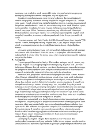 membantu exco pendaftran untuk memberi kit larian beberapa hari sebelum program
berlangsung bertempat di Dewan Serbaguna Kolej Tun Syed Nasir.
Sewaktu program berlangsung, ramai perserta berkumpul dan mendaftarkan diri
sebelum 630 pagi lagi. Sambutan terhadap program ini sungguh mengalakkan. Terdapat
ramai kanak – kanak autisme yang mendaftar pada hari tersebut. Atas rasa tanggungjawab
dan prihatin terhadap kanak – kanak ini, saya telah meniup belon untuk diberikan kepada
mereka yana lalu berdekatan. Sewaktu program berlangsung juga, terdapat beberapa
masalah yang dapat dilihat. Contohnya, permainan yang telah ditempah tidak dapat
dihidupkan kerana kekurangan elektrik. Saya serta exco saya mengambil langkah untuk
mengubah kedudukan permainan tersebut supaya berada dekat dengan punca elektrik
utama.
Perasmian program oleh Datin Paduka Seri Hjh. Rosmah Mansor, isteri Kepada YAB
Perdana Menteri, Merangkap Penaung Program PERMATA berjalan dengan lancar
setelah kesemua exco program dan protokol bekerjasama dengan Jabatan Perdana
Menteri.
Mesyuarat terakhir iaitu mesyuarat port mortem telah diadakan dan banyak halangan
serta cabaran telah dikenalpasti. Selain itu, exco – exco yang lain telah memberikan
makanan lebih di sekitar Chow Kit kerana ramai pelari pulang tanpa mengambil makanan
yang telah disediakan.
3. Kesimpulan
Program yang dijalankan telah berjaya dilaksanakan walaupun banyak cabaran yang
dihadapi. Program ini adalah program pertama kalinya yang diajurkan oleh Universiti
Kebangsaan Malaysia. Banyak sambutan yang kami dapat daripada masyarakat sehingga
ada yang masih mahu mendaftar untuk menyertai larian setelah di war-warkan melalui
laman web sosial, media masa seperti televisyen, radio dan sebagainya.
Tambahan pula, program ini adalah untuk mengumpul dana untuk Makmal Autisme
UKM. Program ini juga telah memberi peluang kepada orang ramai untuk melahirkan
belas ihsan dengan menyumbangkan sebahagian besar daripada yuran penyertaan ke
tabung dana makmal tersebut. Selain itu, kedudukan tempat penganjuran di tengah kota
metropolitan sebenarnya member peluang warga kota yang sibuk denga kerja untuk
meluangkan masa beriadah, di samping meluangkan masa untuk bersama-sama keluarga.
Melibatkan diri sebagai salah seorang ahli organisasi untuk menjalankan program
mega ini sebenarnya meninggalkan banyak kesan positif dalam diri saya. Hal ini kerana
menguruskan sesuatu program memerlukan komitmen yang tinggi lantas saya berpeluang
melihat keupayaan diri saya dalam menguruskan program.
Kesan yang pertama ialah saya dapat belajar untuk memikul tanggungjawab sebagai
ahli organisasi yang menganjurkan program selain melahirkan rasa tanggungjawab untuk
membantu rakan seperjuangan ketika mereka menghadapi masalah menjalankan skop
tugas mereka. Hal ini kerana bekerja dalam kumpulan, kita tidak boleh mementingkan
diri masing-masing di mana kita hanya memikirkan skop kerja kita semata-semata.
Sebaliknya kita harus bertanggungjawab membantu rakan dalam memastikan program
berjalan dengan lancar. Selain itu, melibatkan diri dalam aktiviti sebegini dapat
meningkatkan keyakinan diri saya.
Di samping itu, program sebegini dapat melahirkan rasa belas ihsan dan
meningkatkan kemahiran sosial yang sedia ada. Hal ini kerana program yang bertemakan
kemasyarakatan ini membantu saya mendekati golongan yang kurang berkemampuan dan
 