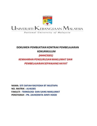 DOKUMEN PEMBUKTIAN KONTRAK PEMBELAJARAN
KOKURIKULUM
(HHHC9301)
KEMAHIRAN PENGURUSANMAKLUMAT DAN
PEMBELAJARANSEPANJANG HAYAT
NAMA: SITI SAFIAH RASYIDAH BT MUSTAPA
NO. MATRIK : A146385
FAKULTI : TEKNOLOGI DAN SAINS MAKLUMAT
PENSYARAH : PN. ZAIHOSNITA BINTI HOOD
 