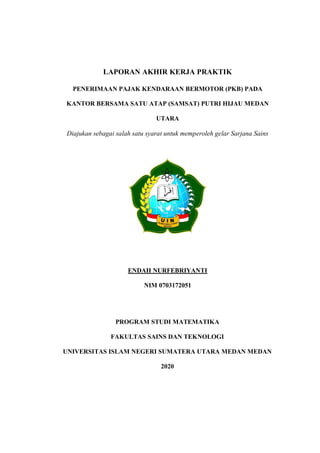 LAPORAN AKHIR KERJA PRAKTIK
PENERIMAAN PAJAK KENDARAAN BERMOTOR (PKB) PADA
KANTOR BERSAMA SATU ATAP (SAMSAT) PUTRI HIJAU MEDAN
UTARA
Diajukan sebagai salah satu syarat untuk memperoleh gelar Sarjana Sains
ENDAH NURFEBRIYANTI
NIM 0703172051
PROGRAM STUDI MATEMATIKA
FAKULTAS SAINS DAN TEKNOLOGI
UNIVERSITAS ISLAM NEGERI SUMATERA UTARA MEDAN MEDAN
2020
 