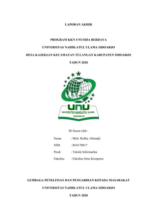 LAPORAN AKHIR
PROGRAM KKN UNUSIDA BERDAYA
UNIVERSITAS NAHDLATUL ULAMA SIDOARJO
DESA KAJEKSAN KECAMATAN TULANGAN KABUPATEN SIDOARJO
TAHUN 2020
Di Susun oleh :
Nama : Moh. Robby Abinadji
NIM : B34170017
Prodi : Teknik Informatika
Fakultas : Fakultas Ilmu Komputer
LEMBAGA PENELITIAN DAN PENGABDIAN KEPADA MASARAKAT
UNIVERSITAS NAHDLATUL ULAMA SIDOARJO
TAHUN 2020
 