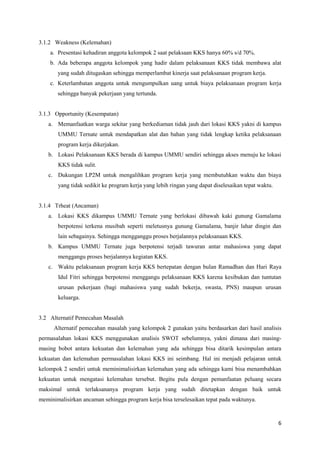 6 
3.1.2 Weakness (Kelemahan) 
a. Presentasi kehadiran anggota kelompok 2 saat pelaksaan KKS hanya 60% s/d 70%. 
b. Ada beberapa anggota kelompok yang hadir dalam pelaksanaan KKS tidak membawa alat 
yang sudah ditugaskan sehingga memperlambat kinerja saat pelaksanaan program kerja. 
c. Keterlambatan anggota untuk mengumpulkan uang untuk biaya pelaksanaan program kerja 
sehingga banyak pekerjaan yang tertunda. 
3.1.3 Opportunity (Kesempatan) 
a. Memanfaatkan warga sekitar yang berkediaman tidak jauh dari lokasi KKS yakni di kampus 
UMMU Ternate untuk mendapatkan alat dan bahan yang tidak lengkap ketika pelaksanaan 
program kerja dikerjakan. 
b. Lokasi Pelaksanaan KKS berada di kampus UMMU sendiri sehingga akses menuju ke lokasi 
KKS tidak sulit. 
c. Dukungan LP2M untuk mengalihkan program kerja yang membutuhkan waktu dan biaya 
yang tidak sedikit ke program kerja yang lebih ringan yang dapat diselesaikan tepat waktu. 
3.1.4 Trheat (Ancaman) 
a. Lokasi KKS dikampus UMMU Ternate yang berlokasi dibawah kaki gunung Gamalama 
berpotensi terkena musibah seperti meletusnya gunung Gamalama, banjir lahar dingin dan 
lain sebagainya. Sehingga mengganggu proses berjalannya pelaksanaan KKS. 
b. Kampus UMMU Ternate juga berpotensi terjadi tawuran antar mahasiswa yang dapat 
menggangu proses berjalannya kegiatan KKS. 
c. Waktu pelaksanaan program kerja KKS bertepatan dengan bulan Ramadhan dan Hari Raya 
Idul Fitri sehingga berpotensi menggangu pelaksanaan KKS karena kesibukan dan tuntutan 
urusan pekerjaan (bagi mahasiswa yang sudah bekerja, swasta, PNS) maupun urusan 
keluarga. 
3.2 Alternatif Pemecahan Masalah 
Alternatif pemecahan masalah yang kelompok 2 gunakan yaitu berdasarkan dari hasil analisis 
permasalahan lokasi KKS menggunakan analisis SWOT sebelumnya, yakni dimana dari masing-masing 
bobot antara kekuatan dan kelemahan yang ada sehingga bisa ditarik kesimpulan antara 
kekuatan dan kelemahan permasalahan lokasi KKS ini seimbang. Hal ini menjadi pelajaran untuk 
kelompok 2 sendiri untuk meminimalisirkan kelemahan yang ada sehingga kami bisa menambahkan 
kekuatan untuk mengatasi kelemahan tersebut. Begitu pula dengan pemanfaatan peluang secara 
maksimal untuk terlaksananya program kerja yang sudah ditetapkan dengan baik untuk 
meminimalisirkan ancaman sehingga program kerja bisa terselesaikan tepat pada waktunya. 
 