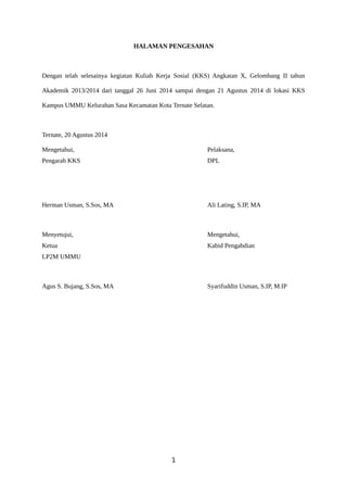 HALAMAN PENGESAHAN 
Dengan telah selesainya kegiatan Kuliah Kerja Sosial (KKS) Angkatan X, Gelombang II tahun 
Akademik 2013/2014 dari tanggal 26 Juni 2014 sampai dengan 21 Agustus 2014 di lokasi KKS 
Kampus UMMU Kelurahan Sasa Kecamatan Kota Ternate Selatan. 
Ternate, 20 Agustus 2014 
Mengetahui, Pelaksana, 
Pengarah KKS DPL 
Herman Usman, S.Sos, MA Ali Lating, S.IP, MA 
Menyetujui, Mengetahui, 
Ketua Kabid Pengabdian 
LP2M UMMU 
Agus S. Bujang, S.Sos, MA Syarifuddin Usman, S.IP, M.IP 
1 
 