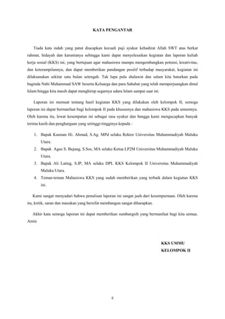 ii 
KATA PENGANTAR Tiada kata indah yang patut diucapkan kecuali puji syukur kehadirat Allah SWT atas berkat rahmat, hidayah dan karunianya sehingga kami dapat menyelesaikan kegiatan dan laporan kuliah kerja sosial (KKS) ini, yang bertujuan agar mahasiswa mampu mengembangkan potensi, kreativitas, dan keterampilannya, dan dapat memberikan pandangan positif terhadap masyarakat, kegiatan ini dilaksanakan sekitar satu bulan setengah. Tak lupa pula shalawat dan salam kita haturkan pada baginda Nabi Muhammad SAW beserta Keluarga dan para Sahabat yang telah memperjuangkan dinul Islam hingga kita masih dapat menghirup segarnya udara Islam sampai saat ini. Laporan ini memuat tentang hasil kegiatan KKS yang dilakukan oleh kelompok II, semoga laporan ini dapat bermanfaat bagi kelompok II pada khususnya dan mahasiswa KKS pada umumnya. Oleh karena itu, lewat kesempatan ini sebagai rasa syukur dan bangga kami mengucapkan banyak terima kasih dan penghargaan yang setinggi-tingginya kepada : 1. Bapak Kasman Hi. Ahmad, S.Ag. MPd selaku Rektor Universitas Muhammadiyah Maluku Utara. 2. Bapak Agus S. Bujang, S.Sos, MA selaku Ketua LP2M Universitas Muhammadiyah Maluku Utara. 3. Bapak Ali Lating, S.IP, MA selaku DPL KKS Kelompok II Universitas Muhammadiyah Maluku Utara. 4. Teman-teman Mahasiswa KKS yang sudah memberikan yang terbaik dalam kegiatan KKS ini. Kami sangat menyadari bahwa penulisan laporan ini sangat jauh dari kesempurnaan. Oleh karena itu, kritik, saran dan masukan yang bersifat membangun sangat diharapkan. Akhir kata semoga laporan ini dapat memberikan sumbangsih yang bermanfaat bagi kita semua. Amin KKS UMMU KELOMPOK II  