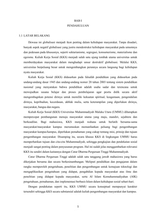 1 
BAB I PENDAHULUAN 1.1 LATAR BELAKANG Dewasa ini globalisasi menjadi ikon penting dalam kehidupan masyarakat. Tanpa disadari, banyak aspek negatif globalisasi yang justru mendestruksi kehidupan masyarakat pada umumnya dan pedesaan pada khususnya, seperti sektarianisme, segregasi, konsumerisme, materialisme dan egoisme. Kuliah Kerja Sosial (KKS) menjadi salah satu ujung tombak utama universitas untuk memberdayakan masyarakat dalam menghadapi unsur destruktif globalisasi. Melalui KKS, universitas berpeluang besar untuk mengembangkan perannya secara langsung bagi kehidupan nyata masyarakat. Kuliah Kerja Sosial (KKS) didasarkan pada falsafah pendidikan yang didasarkan pada undang-undang dasar 1945 dan undang-undang nomor 20 tahun 2003 tentang sistem pendidikan nasional yang menyatakan bahwa pendidikan adalah usaha sadar dan terencana untuk mewujudkan susana belajar dan proses pembelajaran agar pesrta didik secara aktif mengembagnkan potensi dirinya untuk memiliki kekuatan spiritual, keagamaan, pengendalian dirinya, kepribadian, kecerdasan, akhlak mulia, serta keterampilan yang diperlukan dirinya, masyarakat, bangsa dan negara. Kuliah Kerja Sosial (KKS) Universitas Muhammadiyah Maluku Utara (UMMU) diharapkan mempercepat pembangunan menuju masyarakat utama yang maju, mandiri, sejahtera dan berkeadilan. Bagi mahasiswa, KKS menjadi wahana untuk berlatih bersama-sama masyarakat/masyarakat kampus merumuskan memanfaatkan peluang bagi pengembangan masyarakat kampus/kampus, diperlukan pemahaman yang cukup tentang misi, prinsip dan tujuan pengembangan masyarakat. Disamping itu, secara khusus KKS di lingkungan UMMU harus memperhatikan tujuan dan cita-cita Muhammadiyah, sehingga pengkajian dan pendekatan sosial menjadi sangat penting dalam penyusunan program. Hal ini sudah jelas menggambarkan relevansi KKS itu sendiri dalam kaitannya dengan Catur Dharma Perguruan Tinggi Muhammadiyah. Catur Dharma Perguruan Tinggi adalah salah satu tanggung jawab mahasiswa yang harus dikerjakan bersama dan secara berkesinambungan. Meliputi pendidikan dan pengajaran dalam rangka memperoleh pengetahuan, penelitian dan pengembangan untuk kemajuan teknologi dan mengaplikasikan pengetahuan yang didapat, pengabdian kepada masyarakat atas ilmu dan penelitian yang didapat kepada masyarakat, serta Al Islam Kemuhammadiyahan (AIK) pengetahuan, pemahaman, dan implementasi berbasis Islam dalam kehidupan sosial sehari-hari. Dengan pendekatan seperti itu, KKS UMMU secara konseptual mempunyai karakter tersendiri sehingga KKS secara substansial adalah kuliah pengembangan masyarakat dan kampus.  