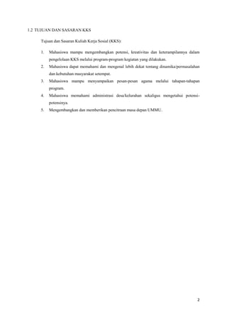 2 
1.2 TUJUAN DAN SASARAN KKS 
Tujuan dan Sasaran Kuliah Kerja Sosial (KKS): 
1. Mahasiswa mampu mengembangkan potensi, kreativitas dan keterampilannya dalam 
pengelolaan KKS melalui program-program kegiatan yang dilakukan. 
2. Mahasiswa dapat memahami dan mengenal lebih dekat tentang dinamika/permasalahan 
dan kebutuhan masyarakat setempat. 
3. Mahasiswa mampu menyampaikan pesan-pesan agama melalui tahapan-tahapan 
program. 
4. Mahasiswa memahami administrasi desa/kelurahan sekaligus mengetahui potensi-potensinya. 
5. Mengembangkan dan memberikan pencitraan masa depan UMMU. 
 