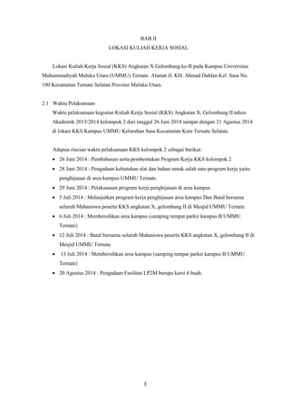 3 
BAB II LOKASI KULIAH KERJA SOSIAL Lokasi Kuliah Kerja Sosial (KKS) Angkatan X Gelombang ke-II pada Kampus Universitas Muhammadiyah Maluku Utara (UMMU) Ternate. Alamat Jl. KH. Ahmad Dahlan Kel. Sasa No. 100 Kecamatan Ternate Selatan Provinsi Maluku Utara. 2.1 Waktu Pelaksanaan Waktu pelaksanaan kegiatan Kuliah Kerja Sosial (KKS) Angkatan X, Gelombang II tahun Akademik 2013/2014 kelompok 2 dari tanggal 26 Juni 2014 sampai dengan 21 Agustus 2014 di lokasi KKS Kampus UMMU Kelurahan Sasa Kecamatan Kota Ternate Selatan. Adapun rincian waktu pelaksanaan KKS kelompok 2 sebagai berikut:  26 Juni 2014 : Pembahasan serta pembentukan Program Kerja KKS kelompok 2  28 Juni 2014 : Pengadaan kebutuhan alat dan bahan untuk salah satu program kerja yaitu penghijauan di area kampus UMMU Ternate.  29 Juni 2014 : Pelaksanaan program kerja penghijauan di area kampus  5 Juli 2014 : Melanjutkan program kerja penghijauan area kampus Dan Batal bersama seluruh Mahasiswa peserta KKS angkatan X, gelombang II di Mesjid UMMU Ternate.  6 Juli 2014 : Membersihkan area kampus (samping tempat parkir kampus B UMMU Ternate)  12 Juli 2014 : Batal bersama seluruh Mahasiswa peserta KKS angkatan X, gelombang II di Mesjid UMMU Ternate.  13 Juli 2014 : Membersihkan area kampus (samping tempat parkir kampus B UMMU Ternate)  20 Agustus 2014 : Pengadaan Fasilitas LP2M berupa kursi 6 buah.  
