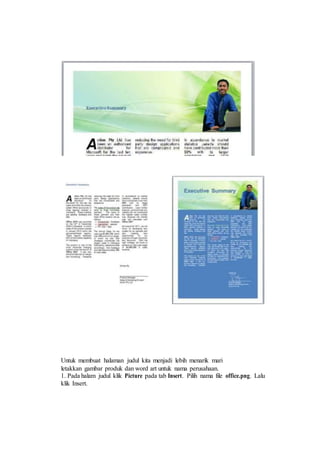 Untuk membuat halaman judul kita menjadi lebih menarik mari
letakkan gambar produk dan word art untuk nama perusahaan.
1. Pada halam judul klik Picture pada tab Insert. Pilih nama file office.png. Lalu
klik Insert.
 