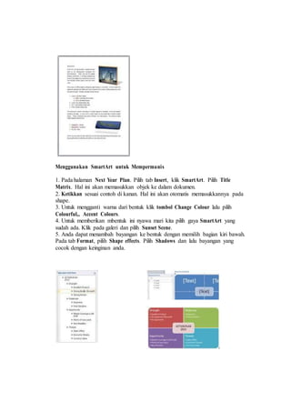 Menggunakan SmartArt untuk Mempermanis
1. Pada halaman Next Year Plan. Pilih tab Insert, klik SmartArt. Pilih Title
Matrix. Hal ini akan memasukkan objek ke dalam dokumen.
2. Ketikkan sesuai contoh di kanan. Hal ini akan otomatis memasukkannya pada
shape.
3. Untuk mengganti warna dari bentuk klik tombol Change Colour lalu pilih
Colourful,, Accent Colours.
4. Untuk memberikan mbentuk ini nyawa mari kita pilih gaya SmartArt yang
sudah ada. Klik pada galeri dan pilih Sunset Scene.
5. Anda dapat menambah bayangan ke bentuk dengan memilih bagian kiri bawah.
Pada tab Format, pilih Shape effects. Pilih Shadows dan lalu bayangan yang
cocok dengan keinginan anda.
 