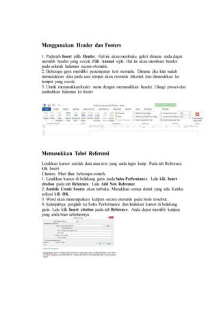 Menggunakan Header dan Footers
1. Pada tab Insert pilih Header. Hal ini akan membuka galeri dimana anda dapat
memilih header yang cocok. Pilih Annual style. Hal ini akan membuat header
pada seluruh halaman secara otomatis.
2. Beberapa gaya memiliki penempatan text otomatis. Dimana jika kita sudah
memasukkan data pada satu tempat akan otomatis dikenali dan dimasukkan ke
tempat yang cocok.
3. Untuk memasukkanfooter sama dengan memasukkan header. Ulangi proses dan
tambahkan halaman ke footer
Memasukkan Tabel Referensi
Letakkan kursor setelah data atau text yang anda ingin kutip. Pada tab Reference
klik Insert
Citation. Mari lihat beberapa contoh.
1. Letakkan kursor di belakang garis pada Sales Performance. Lalu klik Insert
citation pada tab Reference. Lalu Add New Reference.
2. Jendela Create Source akan terbuka. Masukkan semua detail yang ada. Ketika
selesai klik OK.
3. Word akan menempatkan kutipan secara otomatis pada baris tersebut.
4. Selanjutnya pergilah ke Sales Performance dan letakkan kursor di belakang
garis. Lalu klik Insert citation pada tab Reference. Anda dapat memilih kutipan
yang anda buat sebelumnya.
 