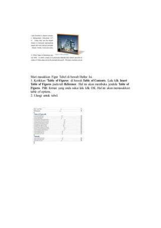 Mari masukkan Figur Tabel di bawah Daftar Isi.
1. Ketikkan “Table of Figures: di bawah Table of Contents. Lalu klik Insert
Table of Figures pada tab Reference. Hal ini akan membuka jendela Table of
Figures. Pilih format yang anda sukai lalu klik OK. Hal ini akan memasukkan
table of options.
2. Ulangi untuk tabel.
 